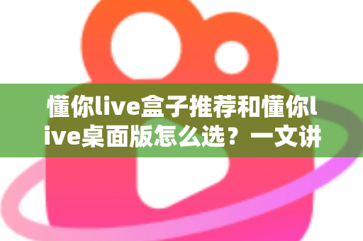 懂你live盒子推荐和懂你live桌面版怎么选?一文讲清两大版本差异与选购全攻略 懂你live盒子推荐和懂你live桌面版怎么选?一文讲清两大版本差异与选购全攻略