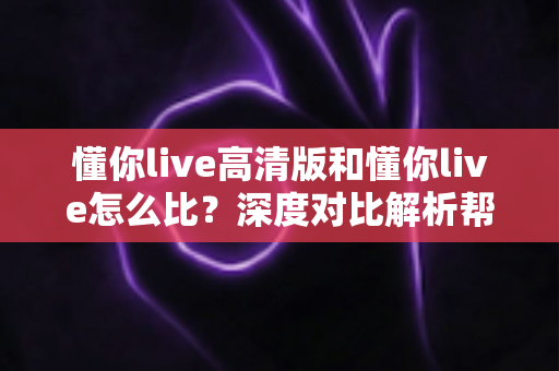 懂你live高清版和懂你live怎么比？深度对比解析帮你选出最适合的版本