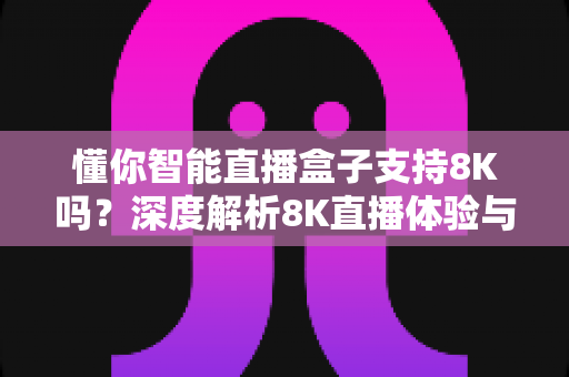 懂你智能直播盒子支持8K吗？深度解析8K直播体验与选购指南
