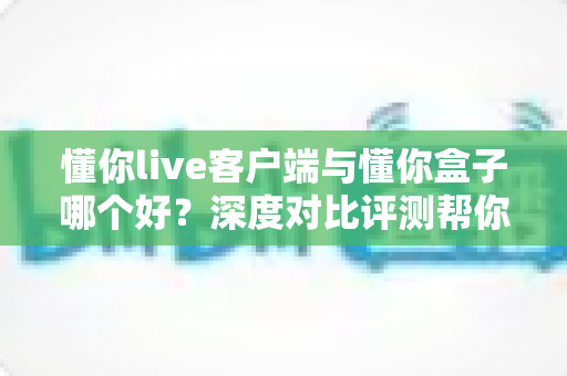 懂你live客户端与懂你盒子哪个好？深度对比评测帮你找到最合适的观影选择