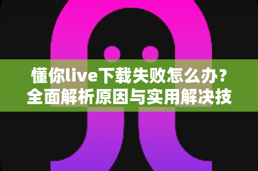 懂你live下载失败怎么办？全面解析原因与实用解决技巧，助你快速恢复正常使用