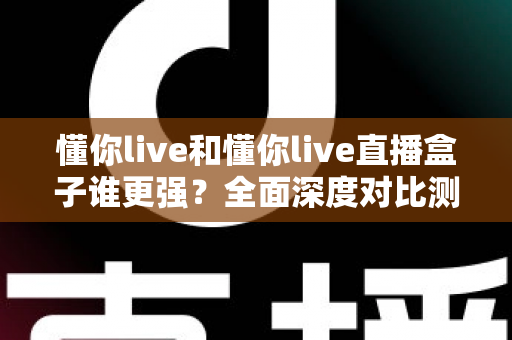 懂你live和懂你live直播盒子谁更强？全面深度对比测评，看完这篇不再纠结