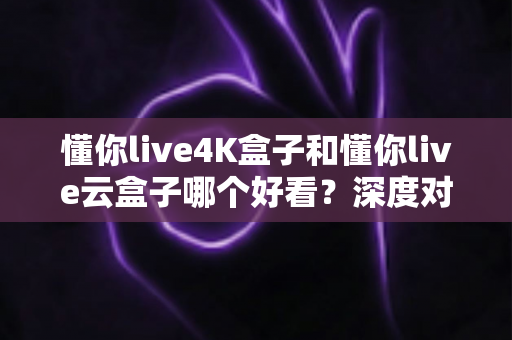 懂你live4K盒子和懂你live云盒子哪个好看？深度对比评测帮你选对不选贵