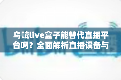 乌贼live盒子能替代直播平台吗？全面解析直播设备与传统平台的真实关系与使用价值