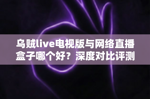 乌贼live电视版与网络直播盒子哪个好？深度对比评测帮你选对家庭大屏观影方案