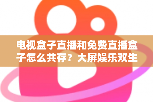 电视盒子直播和免费直播盒子怎么共存？大屏娱乐双生态共融策略与家庭选购指南全解析