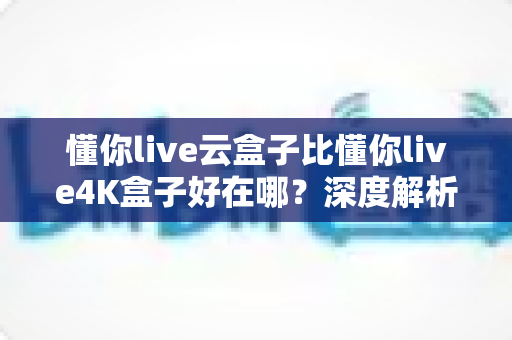 懂你live云盒子比懂你live4K盒子好在哪？深度解析云盒子五大核心优势，帮你选对不踩坑