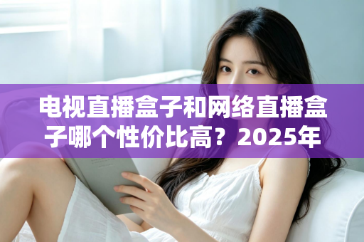 电视直播盒子和网络直播盒子哪个性价比高?2025年最新选购攻略,看完再掏钱不后悔 电视直播盒子和网络直播盒子哪个性价比高?2025年最新选购攻略,看完再掏钱不后悔