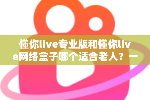 懂你live专业版和懂你live网络盒子哪个适合老人?一文看懂选购要点,让长辈看电视更省心 懂你live专业版和懂你live网络盒子哪个适合老人?一文看懂选购要点,让长辈看电视更省心
