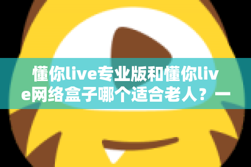 懂你live专业版和懂你live网络盒子哪个适合老人？一文看懂选购要点，让长辈看电视更省心