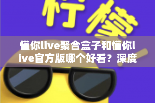 懂你live聚合盒子和懂你live官方版哪个好看？深度对比评测帮你选出心仪版本