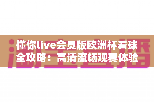 懂你live会员版欧洲杯看球全攻略：高清流畅观赛体验一触即达