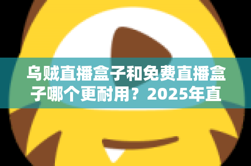 乌贼直播盒子和免费直播盒子哪个更耐用？2025年直播盒子耐用性深度对比与避坑选购指南