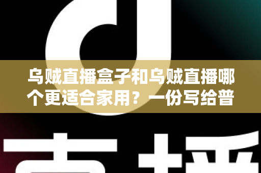 乌贼直播盒子和乌贼直播哪个更适合家用？一份写给普通家庭的深度对比指南