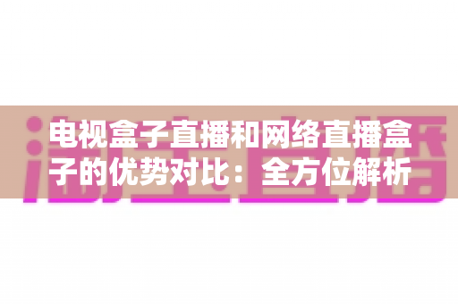 电视盒子直播和网络直播盒子的优势对比:全方位解析两大观影方案,帮你找到最适合家庭的直播设备 电视盒子直播和网络直播盒子的优势对比:全方位解析两大观影方案,帮你找到最适合家庭的直播设备