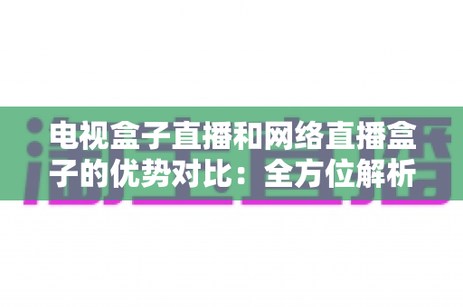 电视盒子直播和网络直播盒子的优势对比：全方位解析两大观影方案，帮你找到最适合家庭的直播设备