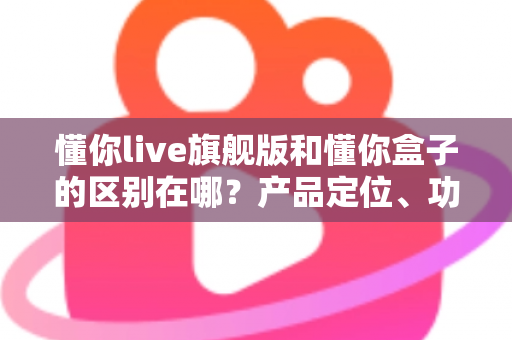 懂你live旗舰版和懂你盒子的区别在哪？产品定位、功能与选购指南全解析
