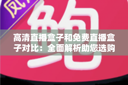 高清直播盒子和免费直播盒子对比：全面解析助您选购不踩坑的直播设备指南