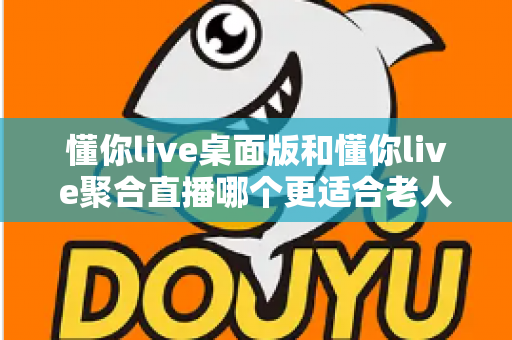 懂你live桌面版和懂你live聚合直播哪个更适合老人用？一篇帮长辈选对直播软件的实用指南
