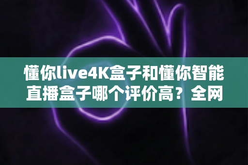 懂你live4K盒子和懂你智能直播盒子哪个评价高？全网口碑深度解析与选购避坑指南