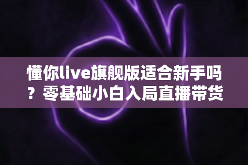懂你live旗舰版适合新手吗?零基础小白入局直播带货的全面评测与上手指南 懂你live旗舰版适合新手吗?零基础小白入局直播带货的全面评测与上手指南