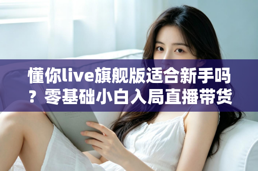 懂你live旗舰版适合新手吗?零基础小白入局直播带货的全面评测与上手指南 懂你live旗舰版适合新手吗?零基础小白入局直播带货的全面评测与上手指南