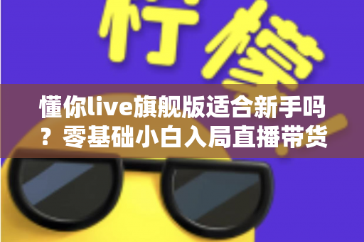 懂你live旗舰版适合新手吗？零基础小白入局直播带货的全面评测与上手指南