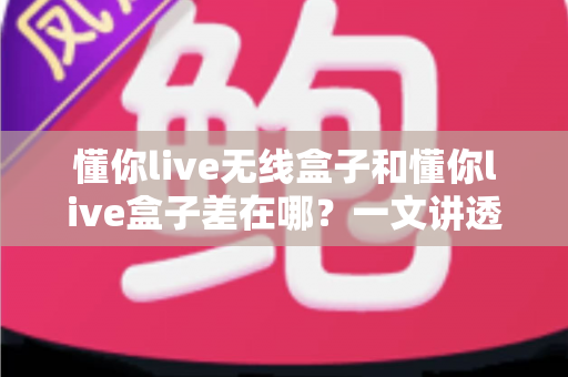 懂你live无线盒子和懂你live盒子差在哪？一文讲透两款设备的核心区别与选购攻略