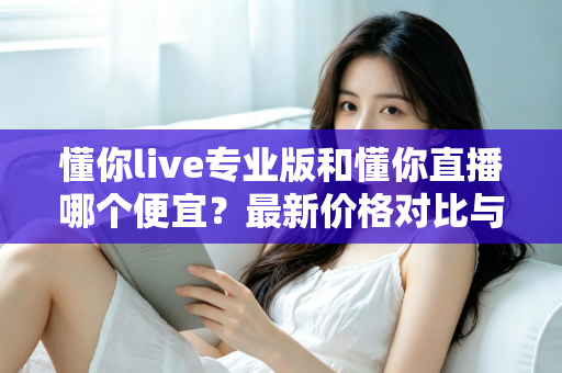 懂你live专业版和懂你直播哪个便宜?最新价格对比与选购省钱全攻略 懂你live专业版和懂你直播哪个便宜?最新价格对比与选购省钱全攻略