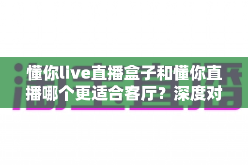 懂你live直播盒子和懂你直播哪个更适合客厅？深度对比助你打造理想家庭观影中心