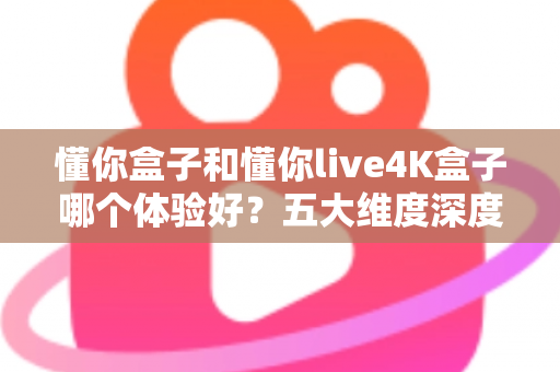 懂你盒子和懂你live4K盒子哪个体验好?五大维度深度对比,教你选出最适合自己的电视盒子 懂你盒子和懂你live4K盒子哪个体验好?五大维度深度对比,教你选出最适合自己的电视盒子