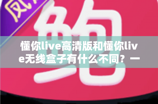 懂你live高清版和懂你live无线盒子有什么不同？一篇讲透两大版本差异的实用选购指南