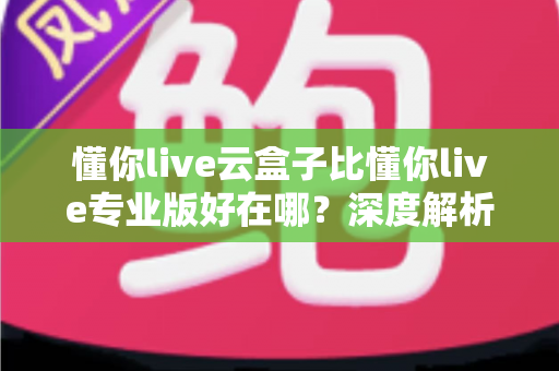 懂你live云盒子比懂你live专业版好在哪？深度解析云盒子的六大核心优势与适用人群