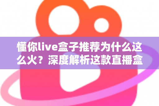 懂你live盒子推荐为什么这么火？深度解析这款直播盒子的走红密码与选购指南