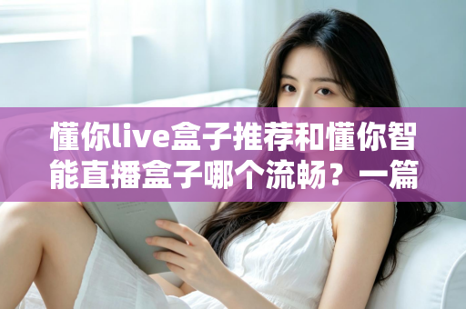 懂你live盒子推荐和懂你智能直播盒子哪个流畅？一篇讲透流畅度差异的选购实测指南