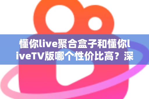 懂你live聚合盒子和懂你liveTV版哪个性价比高？深度对比分析与选购指南