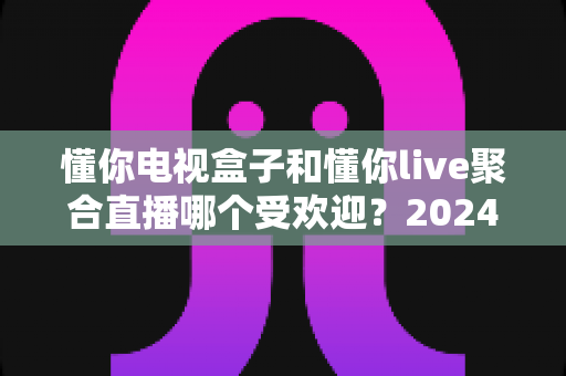 懂你电视盒子和懂你live聚合直播哪个受欢迎?2024深度对比全解析帮你选对不踩坑 懂你电视盒子和懂你live聚合直播哪个受欢迎?2024深度对比全解析帮你选对不踩坑