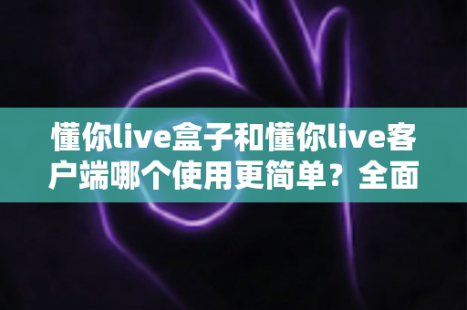 懂你live盒子和懂你live客户端哪个使用更简单？全面对比解析助你轻松选择