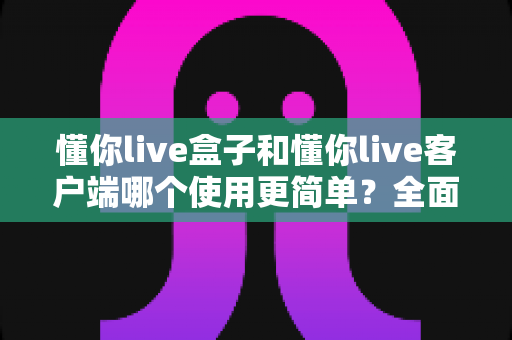 懂你live盒子和懂你live客户端哪个使用更简单？全面对比解析助你轻松选择