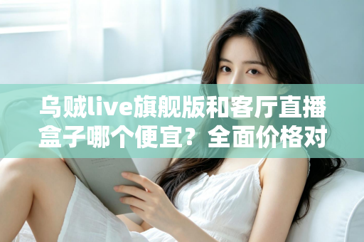 乌贼live旗舰版和客厅直播盒子哪个便宜？全面价格对比与选购指南一文读懂