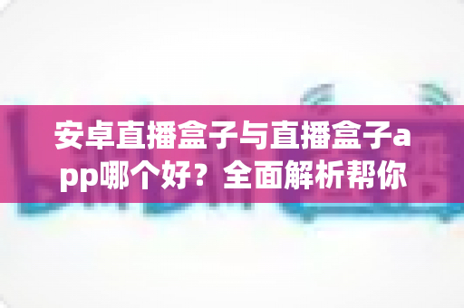 安卓直播盒子与直播盒子app哪个好？全面解析帮你找到最适合的观影方案