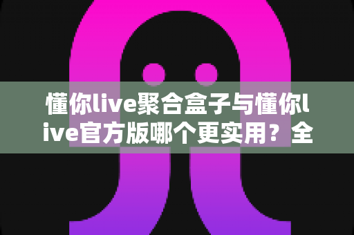 懂你live聚合盒子与懂你live官方版哪个更实用？全面深度对比评测助你轻松选对版本