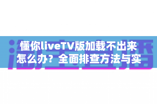 懂你liveTV版加载不出来怎么办？全面排查方法与实用解决指南一文讲透