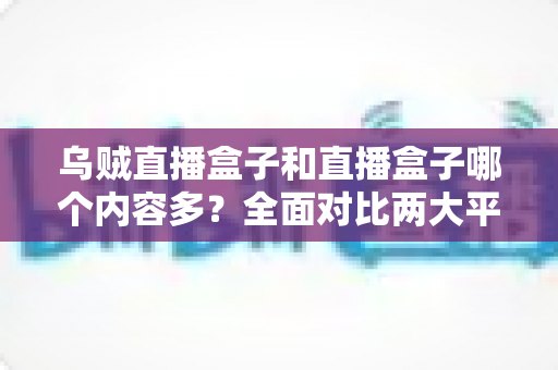 乌贼直播盒子和直播盒子哪个内容多?全面对比两大平台内容库差异与选购实用指南 乌贼直播盒子和直播盒子哪个内容多?全面对比两大平台内容库差异与选购实用指南