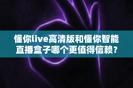 懂你live高清版和懂你智能直播盒子哪个更值得信赖？多维度深度对比，帮你选出更安心的那一款