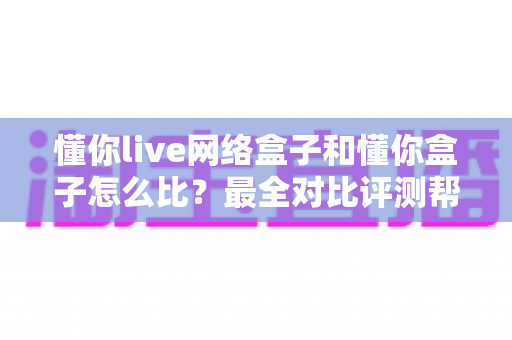 懂你live网络盒子和懂你盒子怎么比？最全对比评测帮你选对电视好伴侣