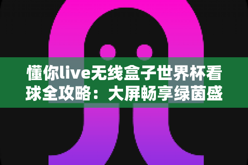 懂你live无线盒子世界杯看球全攻略：大屏畅享绿茵盛宴的家庭观赛神器