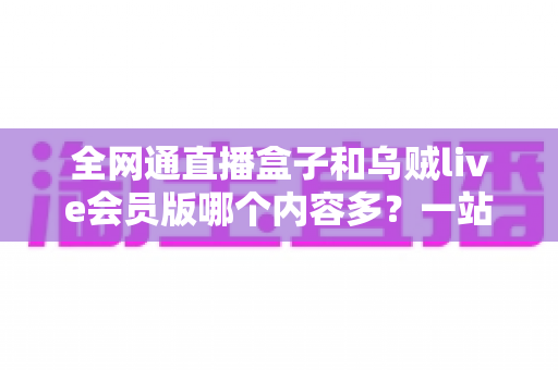 全网通直播盒子和乌贼live会员版哪个内容多？一站式内容资源深度对比指南
