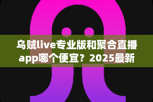 乌贼live专业版和聚合直播app哪个便宜？2025最新价格对比与省钱选购全攻略