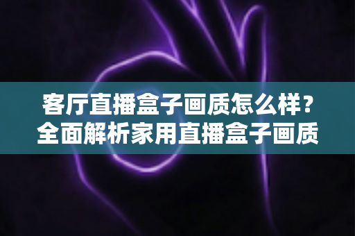 客厅直播盒子画质怎么样？全面解析家用直播盒子画质表现与选购优化指南